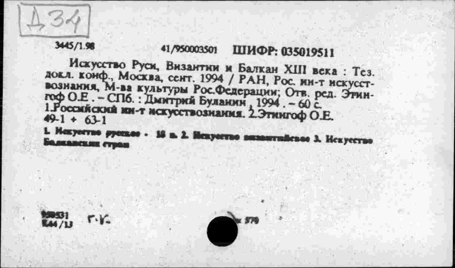 ﻿3445/1.Я
41/950003501 ШИФР: 035019511
Искусство Руси, Византии и Балкан XIII века : Тез. доел, конф., Москва, сект. 1994 / РАН, Рос. ин-т искусствознания, М-ва культуры РосФедерации; Отв рсд. Этин гоф О.Е . - СПб. : Дмитрий Буланин 1994 . - 60 с.
1 Российский ш-т искусствознания. 2_Этингоф О£. 49-1 ♦ 63-1
L Иякуатм руссма . И в 1 Вежуагтва авамтЫЫма X Исауата faMIWll пум
У®1 rv.
*44/М